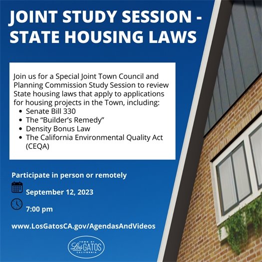 Join us for a Special Joint Town Council and Planning Commission Study Session to review State housing laws that apply to applications for housing projects in the Town, including:  Senate Bill 330 The “Builder’s Remedy” Density Bonus Law The California Environmental Quality Act (CEQA) Participate either in-person in Council Chambers at 110 E. Main Street or remotely on September 12, 2023 at 7:00 p.m. The agenda and report will be available no later than the Friday prior to the meeting at www.LosGatosCA.gov/AgendasAndVideos.