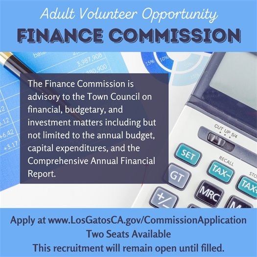 Adult Volunteer Opportunity Finance Commission The Finance Commission is advisory to the Town Council on financial, budgetary, and investment matters including but not limited to the annual budget, capital expenditures, and the Comprehensive Annual Financial Report.Apply at www.LosGatosCA.gov/CommissionApplication Two Seats Available This recruitment will remain open until filled.