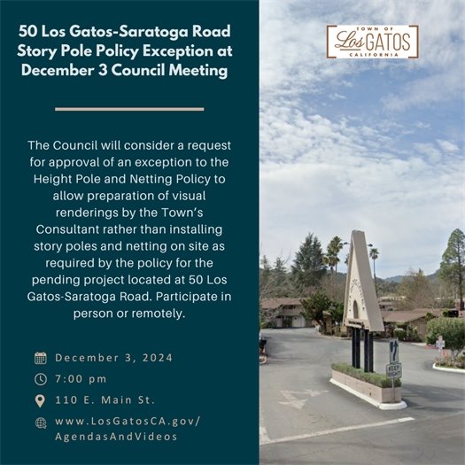 On Tuesday, December 3, 2024, at 7:00 p.m., the Town Council will consider a request for approval of an exception to the Height Pole and Netting Policy  to allow preparation of visual renderings by the Town’s Consultant rather than installing story poles and netting on site as required by the policy for the pending project located at 50 Los Gatos-Saratoga Road.  Written comments received before 11:00 a.m., Tuesday, December 3, 2024, will be forwarded to the Town Council.  Please send comments to Planning@LosGatosCA.gov. The community may attend the Council meeting either in-person (Council Chambers at 110 E. Main St.) or via teleconference.  The meeting agenda, staff reports, and teleconference details will be available on the Town website no later than the Friday prior to the meeting at www.LosgatosCA.gov/AgendasAndVideos. 