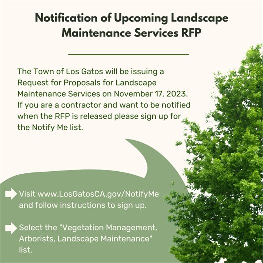 The Town of Los Gatos will be issuing a Request for Proposals for Landscape Maintenance Services on November 17, 2023. If you are a contractor and want to be notified when the RFP is released please sign up for the Notify Me list.  Step 1: Visit www.LosGatosCA.gov/NotifyMe and follow instructions to sign up.  Step 2: Select the "Vegetation Management, Arborists, Landscape Maintenance" list.