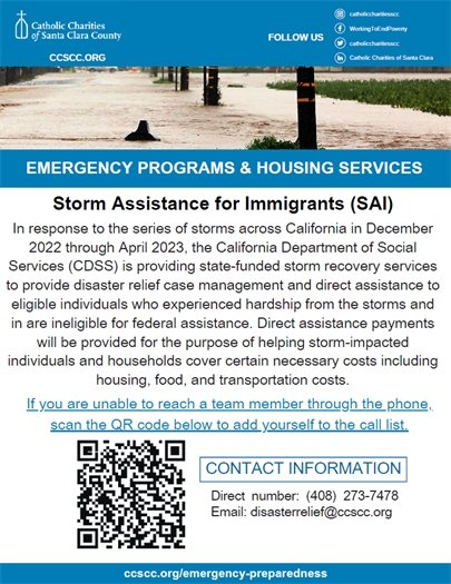 In response to the series of storms across California in December 2022 through April 2023,  the California Department of Social Services (CDSS) is providing state-funded storm recovery services to provide disaster relief case management and direct assistance to eligible individuals who experienced hardship from the storms and are ineligible for federal assistance.  Direct assistance payments will be provided for the purpose of helping storm-impacted individuals and households cover certain necessary costs including housing, food, and transportation costs.  Please visit www.ccscc.org/emergency-preparedness for more information or contact disasterrelief@ccscc.org or (408) 273-7478. 