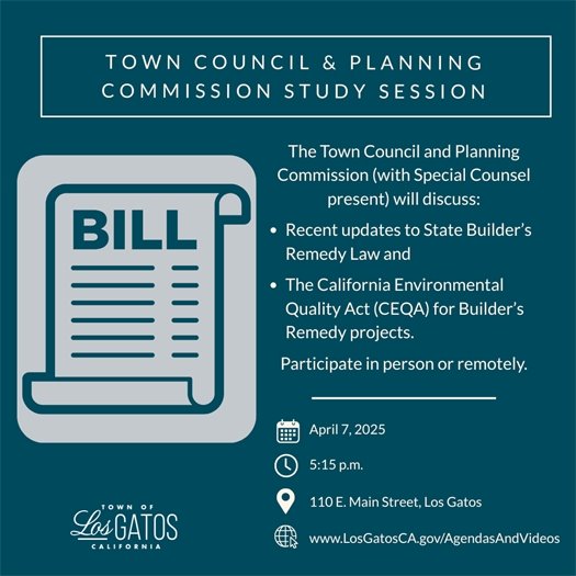 Join us on April 7, 2025 at 5:15 p.m. for a Town Council and Planning Commission Study Session.  The Council and Planning Commission (with Special Counsel present) will discuss:  Recent updates to State Builder's Remedy law and The California Environmental Quality Act (CEQA) for Builder’s Remedy projects. The meeting will take place in Council Chambers at 110 E. Main Street in Los Gatos. The community may participate either in person or remotely. The agenda and report will be available on the Town website at www.LosGatosCA.gov/AgendasAndVideos.