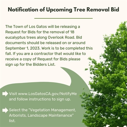 The Town of Los Gatos will be releasing a Request for Bids for the removal of 18 Eucalyptus Trees along Overlook Road.  Bid documents should be released on or around September 1, 2023.  Work is to be completed this fall.  If you are a contractor that would like to receive a copy of Request for Bids please sign up for the Bidders List.   Step 1: Visit www.LosGatosCA.gov/NotifyMe and follow instructions to sign up.   Step 2: Select the "Vegetation Management, Arborists, Landscape Maintenance" list.
