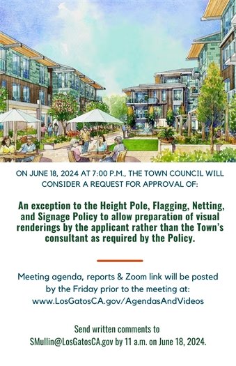 On Tuesday, June 18, the Council will consider a request for an exception to the Height Pole, Flagging, Netting, and Signage Policy to allow preparation of visual renderings by the applicant rather than the Town’s consultant as required by the Policy.  The community is encouraged to attend the June 18, 2024 Town Council meeting at 7:00 pm to provide comments either in person or remotely.  Meeting agendas are posted no later than the Friday prior to each meeting date.  You may view the agenda, related staff reports, and teleconference details on the Town website at  https://losgatos-ca.municodemeetings.com/  The community is welcome to submit written comments to Sean Mullin at SMullin@losgatosca.gov for inclusion in the Town Council Staff Report/Addendum/Desk Item.  Deadline for all written correspondence is 11:00 a.m. on Tuesday, June 18, 2024.