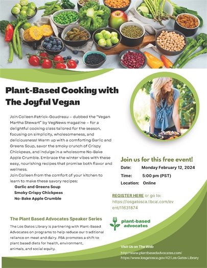 Plant-Based Cooking with The Joyful Vegan Join Colleen Patrick-Goudreau — dubbed the “Vegan Martha Stewart” by VegNews magazine — for a delightful cooking class tailored for the season, focusing on simplicity, wholesomeness, and deliciousness! Warm up with a comforting Garlic and Greens Soup, savor the smoky crunch of Crispy Chickpeas, and indulge in a wholesome No-Bake Apple Crumble. Embrace the winter vibes with these easy, nourishing recipes that promise both flavor and wellness. Join Colleen from the comfort of your kitchen to learn to make these savory recipes:Garlic and Greens Soup  Smoky Crispy Chickpeas  No-Bake Apple Crumble Join us for this free event!Monday February 12, 2024REGISTER HERE or go to: https://losgatosca.libcal.com/ev ent/11631874