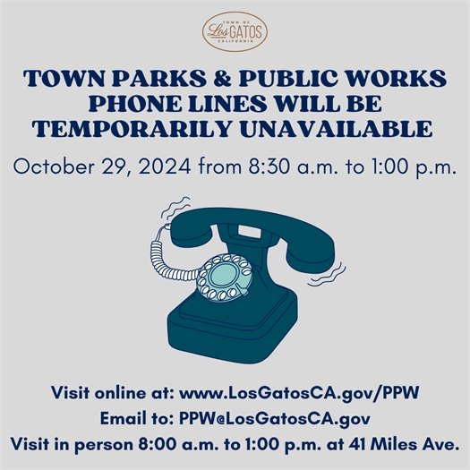 Due to scheduled maintenance, the Town Parks and Public Works Department and Engineering Office phone lines will be temporarily unavailable on Tuesday, October 29, 2024 between 8:30 a.m. and 1:00 p.m.  All other Town Department phone lines, including Police Dispatch (9-1-1 and non-emergency), will NOT be affected and will function normally.   Parks and Public Works staff will be available via email at PPW@LosGatosCA.gov and in person during regular public counter hours from 8:00 a.m. to 1:00 p.m. at 41 Miles Avenue in Los Gatos. For inquiries regarding park reservations, please email ParkReservations@LosGatosCA.gov. You can also visit the Parks and Public Works Department online at www.LosGatosCA.gov/PPW.
