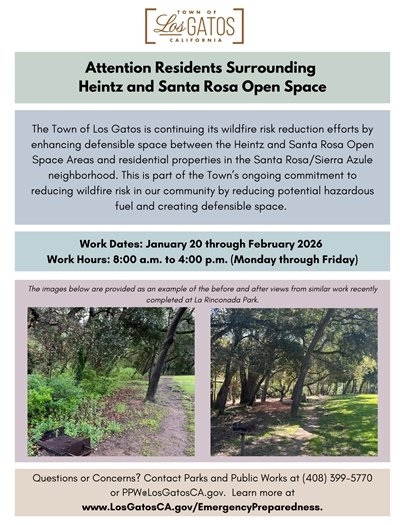 Attention residents surrounding Heintz and Santa Rosa Open Space: The Town of Los Gatos is continuing its wildfire risk reduction efforts by enhancing defensible space between the Heintz and Santa Rosa Open Space Areas and residential properties in the Santa Rosa/Sierra Azule neighborhood.  Following that work, maintenance vegetation management will occur in the lower portions of Heintz and Santa Rosa open spaces, followed by maintenance in Novitiate Park, Worcester Park and LaRinconada Park. You will see tree and vegetation crews performing the work.  This is part of the Town's ongoing commitment to reducing wildfire risk in our community by reducing potential hazardous fuel and creating defensible space.  Work Dates: January 20 through February 2026  Work Hours: 8:00 a.m. to 4:00 p.m. (Monday through Friday)  Questions or Concerns? Contact the Los Gatos Parks and Public Works Department at (408) 399-5770 or PPW@LosGatosCA.gov. Learn more about wildfire preparedness and sign up for emergency alerts at www.LosGatosCA.gov/EmergencyPreparedness.  Please note that the images provided on the graphic are an example of the before and after views from similar work completed at La Rinconada Park.