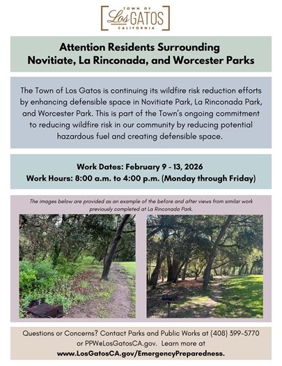 Attention residents surrounding Novitiate, La Rinconada, and Worcester Parks: The Town of Los Gatos is continuing its wildfire risk reduction efforts by enhancing defensible space in Novitiate Park, La Rinconada Park, and Worcester Park. You will see tree and vegetation crews performing the work. This is part of the Town's ongoing commitment to reducing wildfire risk in our community by reducing potential hazardous fuel and creating defensible space.  Work Dates: February 9 through February 13, 2026 Work Hours:  8:00 a.m. to 4:00 p.m. (Monday through Friday) Questions or Concerns? Contact the Los Gatos Parks and Public Works Department at (408) 399-5770 or PPW@LosGatosCA.gov. Learn more about wildfire preparedness and sign up for emergency alerts at www.LosGatosCA.gov/EmergencyPreparedness. Please note that the images provided on the graphic are an example of the before and after views from similar work completed at La Rinconada Park.