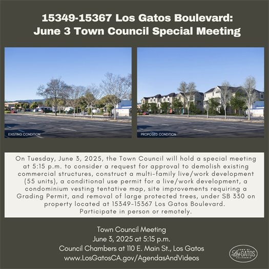On Tuesday, June 3, 2025, the Town Council will hold a special meeting at 5:15 p.m. to consider a request for approval to demolish existing commercial structures, construct a multi-family live/work development (55 units), a conditional use permit for a live/work development, a condominium vesting tentative map, site improvements requiring a Grading Permit, and removal of large protected trees, under SB 330 on property  located at 15349-15367 Los Gatos Boulevard.  Written comments received before 11:00 a.m. the day of the meeting will be forwarded to the Town Council. The community is encouraged to attend the meeting either in person at 110 E. Main Street or remotely to provide comments.  The agenda, staff reports, and teleconference details will be available on the Town website at www.LosGatosCA.gov/AgendasAndVideos.