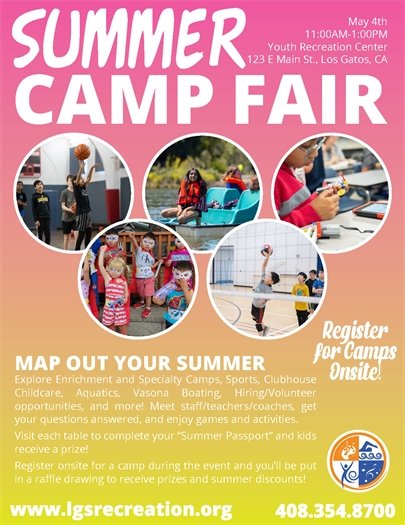 SUMMER CAMP FAIR May 4th 11:00AM-1:00PM 1:00PM 11:00AM-1 Youth Recreation Center 123 E Main St., Los Gatos, CA Register for Camps Onsite! MAP OUT YOUR SUMMER Explore Enrichment and Specialty Camps, Sports, Clubhouse Onsite! Childcare, Aquatics, Vasona Boating Hiring/Volunteer opportunities, and more! Meet staff/teachers/coaches, get your questions answered and enjoy games and activities. Visit each table to complete your "Summer Passport" and kids receive a prize! Register onsite for a camp during the event and you'll be put in raffle drawing to receive prizes and summer discounts! www.lgsrecreation.org  408.354.8700'