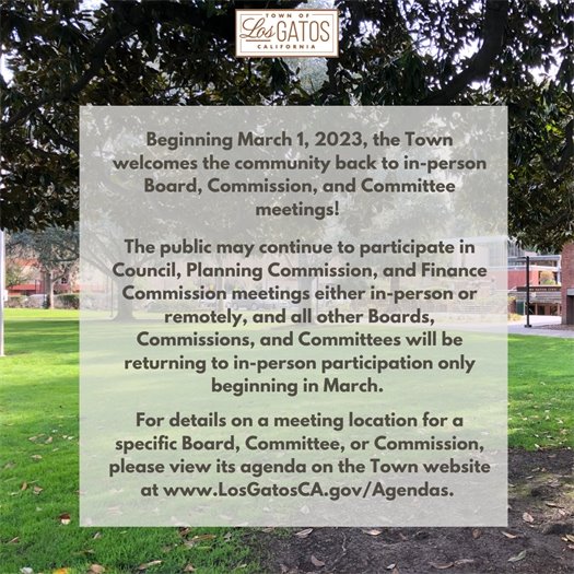 Beginning March 1, 2023, the Town welcomes the community back to in-person Board, Commission, and Committee meetings!  The public may continue to participate in Town Council, Planning Commission, and Finance Commission meetings either in-person or remotely, and all other Boards, Commissions, and Committees will be returning to in-person participation only beginning in March.   For details on a meeting location for a specific Board, Committee, or Commission, please view its agenda on the Town website at www.LosGatosCA.gov/Agendas.  We look forward to seeing you! 