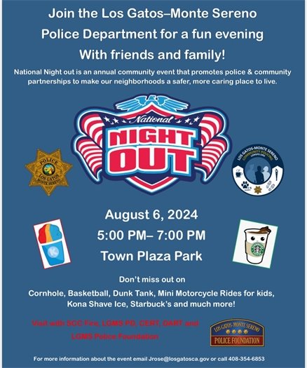 Join the Los Gatos-Monte Sereno Police Department for a fun evening to celebrate National Night Out on August 6, 2024 from 5:00 to 7:00 p.m. in Town Plaza Park (at the corner of Santa Cruz Ave & Main St).  National Night Out is an annual community event that promotes Police and community partnerships to make our neighborhoods a safer, more caring place to live.   This is an opportunity to visit with the Los Gatos-Monte Sereno Police Department, Santa Clara County Fire Department, Community Emergency Response Team (CERT), Disaster Assistance Response Team (DART), and the Los Gatos-Monte Sereno Police Foundation. There will be cornhole, basketball, a dunk tank, mini motorcycle rides for kids, shave ice, coffee, and more!   For more information about the event, email JRose@LosGatosCA.gov or call (408) 354-6853. 