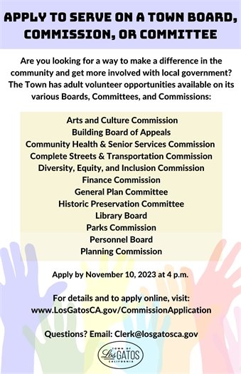 Are you looking for a way to make a difference in the community and get more involved with local government? The Town has adult volunteer opportunities available on its various Boards and Commissions:  Arts and Culture Commission Building Board of Appeals Community Health & Senior Services Commission Complete Streets & Transportation Commission Diversity, Equity, and Inclusion Commission Finance Commission General Plan Committee Historic Preservation Committee Library Board Parks Commission Personnel Board Planning Commission Apply by November 10, 2023 at 4:00 p.m.  Interviews will be on December 6, 2023 (subject to change).   For details and to apply online, visit www.LosGatosCA.gov/CommissionApplication.    Questions? Email Clerk@LosGatosCA.gov or call (408) 354-6834.