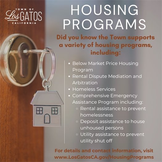 Did you know the Town supports a variety of housing programs, including:  Below Market Price Housing Program Rental Dispute Mediation and Arbitration Homeless Services Comprehensive Emergency Assistance Program including: Rental assistance to prevent homelessness Deposit assistance to house   unhoused persons Utility assistance to prevent utility shut off For details and contact information, visit www.LosGatosCA.gov/HousingPrograms.