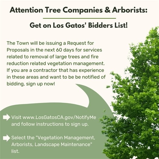 The Town will be issuing a Request for Proposals in the next 60 days for services related to removal of large trees and fire reduction related vegetation management.  If you are a contractor that has experience in these areas and want to be be notified of bidding, sign up now!  Step 1: Visit www.LosGatosCA.gov/NotifyMe and follow instructions to sign up.   Step 2: Select the "Vegetation Management, Arborists, Landscape Maintenance" list.