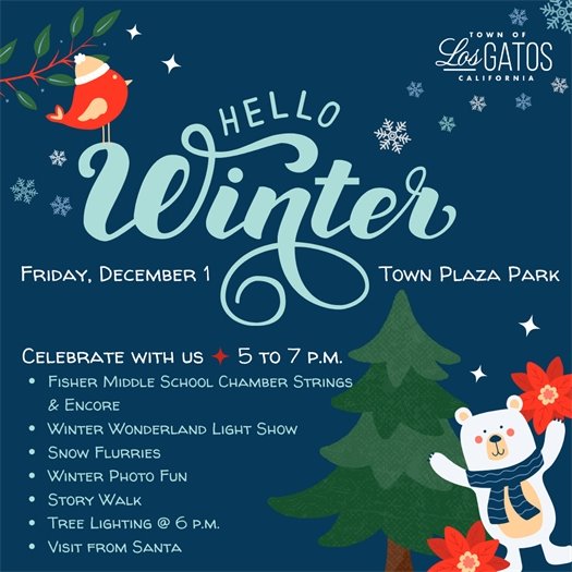 The Town of Los Gatos is happy to announce the Annual Winter Celebration!  Join us in Town Plaza Park on Friday, December 1, 2023 from 5:00 to 7:00 pm to celebrate all things winter!  Activities include:  Fisher Middle School Chamber Strings Winter Wonderland Light Show Snow Flurries Story Walk Tree Lighting at 6:00 pm Encore of Fisher Middle School  Visit from Santa We hope to see you there!