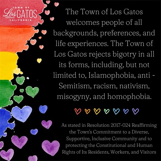 The Town of Los Gatos welcomes people of all backgrounds, preferences, and life experiences. The Town of Los Gatos rejects bigotry in all its forms, including, but not limited to, Islamophobia, anti -Semitism, racism, nativism, misogyny, and homophobia.  As stated in Resolution 2017-024 Reaffirming the Town's Commitment to a Diverse, Supportive, Inclusive Community and to protecting the Constitutional and Human Rights of Its Residents, Workers, and Visitors.