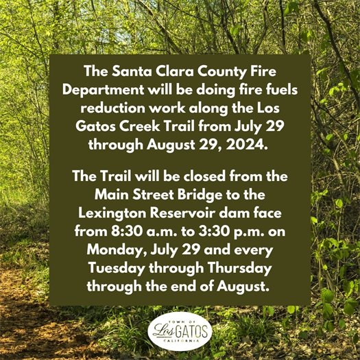 The Santa Clara County Fire Department will be doing fire fuels reduction work along the Los Gatos Creek Trail from July 29 through August 29, 2024.  The Trail will be closed from the Main Street Bridge to the Lexington Reservoir dam face from 8:30 a.m. to 3:30 p.m. on Monday, July 29 and every Tuesday through Thursday through the end of August. 