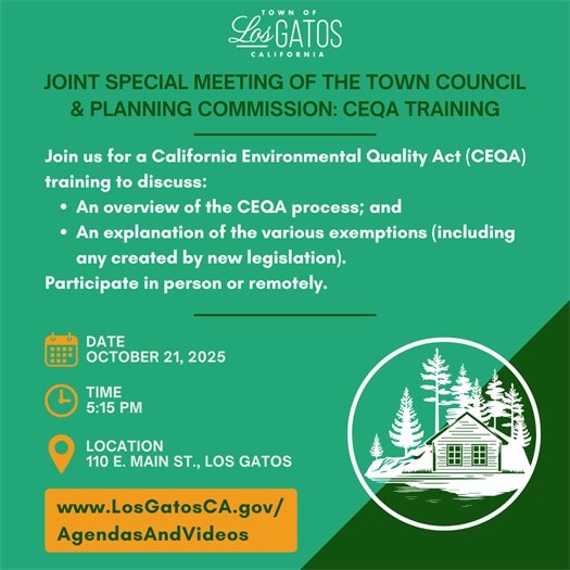 Join us on October 21, 2025 at 5:15 p.m. in Council Chambers for a California Environmental Quality Act (CEQA) Training.  This will be a Joint Special Meeting of the Town Council and Planning Commission.  We will discuss:  An overview of the CEQA process; and An explanation of the various exemptions (including any created by new legislation). Participate in person or remotely. The agenda and report will be posted at www.LosGatosCA.gov/AgendasAndVideos.