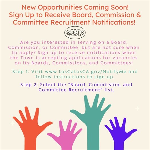 New Opportunities Coming Soon! Sign Up to Receive Board, Commission & Committee Recruitment Notifications! Are you interested in serving on a Board, Commission, or Committee, but are not sure when to apply?  Sign up to receive notifications when the Town is accepting applications for vacancies on its Boards, Commissions, and Committees!  Step 1: Visit www.LosGatosCA.gov/NotifyMe and follow instructions to sign up.  Step 2: Select the "Board, Commission, and Committee Recruitment" list.
