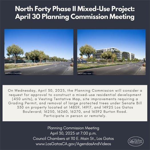 The agenda and reports for the April 30, 2025 Planning Commission meeting at 7:00 p.m. are available online. Among the items on the agenda, the Planning Commission will consider:  A request to Construct a Mixed-Use Residential Development (450 Units), a Vesting Tentative Map, Site Improvements Requiring a Grading Permit, and Removal of Large Protected Trees Under Senate Bill 330 (SB 330) on Property Located at 14859, 14917, 14925, and 16392 Los Gatos Boulevard; 16250, 16260, and 16270 Burton Road. The live stream of the meeting may be viewed on KCAT-15 television and/or online at www.LosGatosCA.gov/TownYouTube.  The Town welcomes public participation. For instructions regarding how to participate in the meeting, including the Zoom link, please see the meeting agenda.  For additional details on providing comments, please visit the Town Public Guide to Town Planning Commission Meetings webpage.   For more information on this agenda or about Town Council meetings, please call (408) 354-6832 or send an email to the Planning Department.