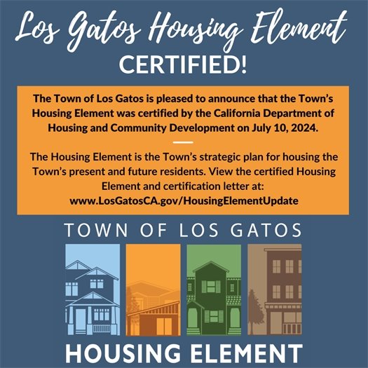 The Town of Los Gatos is pleased to announce that the Town’s Housing Element was certified by the California Department of Housing and Community Development on July 10, 2024.  The Housing Element is the Town’s strategic plan for housing the Town’s present and future residents. View the certified Housing Element and certification letter at:  www.LosGatosCA.gov/HousingElementUpdate. 
