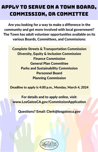 Apply to Serve on a Town Board, Commission, or CommitteeAre you looking for a way to make a difference in the community and get more involved with local government? The Town has adult volunteer opportunities available on its various Boards, Committees, and Commissions:  Complete Streets & Transportation Commission Diversity, Equity & Inclusion Commission Finance Commission General Plan Committee Parks and Sustainability Commission Personnel Board Planning Commission  Deadline to apply is 4:00 p.m., Monday, March 4, 2024    For details and to apply online, visit: www.LosGatosCA.gov/CommissionApplication  Questions? Email: Clerk@losgatosca.gov