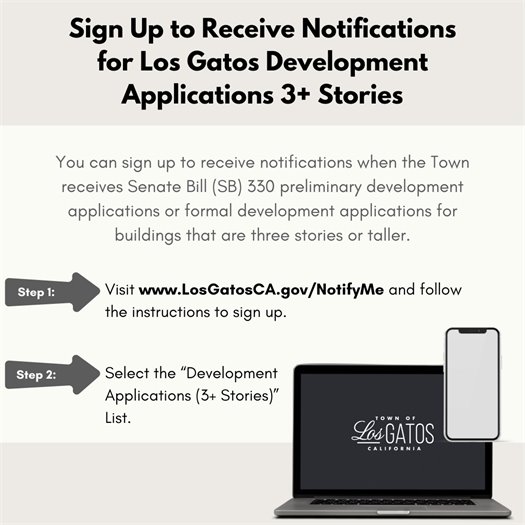 You can sign up to receive notifications when the Town receives Senate Bill (SB) 330 preliminary development applications or formal development applications for buildings that are three stories or taller.  Step 1: Visit www.LosGatosCA.gov/NotifyMe and follow the instructions to sign up.  Step 2: Select the “Development Applications (3+ Stories)” List.
