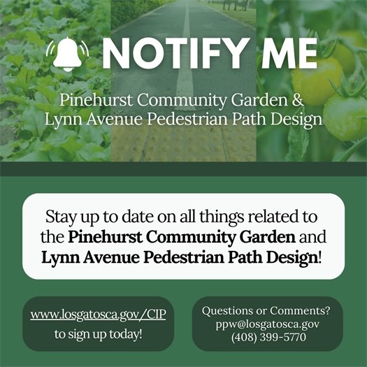 Stay up to date on all things related to the Pinehurst Community Garden and the Lynne Avenue Pedestrian Path design!  Sign up to receive notifications at www.LosGatosCA.gov/CIP.   Questions or comments? Contact the Parks and Public Works Department at PPW@LosGatosCA.gov or (408) 399-5770.