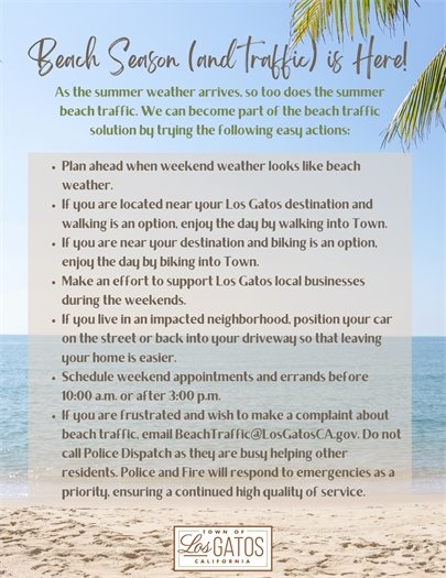As the summer weather arrives, so too does the summer beach traffic. We can become part of the beach traffic solution by trying the following easy actions:  Plan ahead when weekend weather looks like beach weather. If you are located near your Los Gatos destination and walking is an option, enjoy the day by walking into Town. If you are near your destination and biking is an option, enjoy the day by biking into Town. Make an effort to support Los Gatos local businesses during the weekends. If you live in an impacted neighborhood, position your car on the street or back into your driveway so that leaving your home is easier. Schedule weekend appointments and errands before 10:00 a.m. or after 3:00 p.m. If you are frustrated and wish to make a complaint about beach traffic, email BeachTraffic@LosGatosCA.gov. Do not call Police Dispatch as they are busy helping other residents. Police and Fire will respond to emergencies as a priority, ensuring a continued high quality of service. 