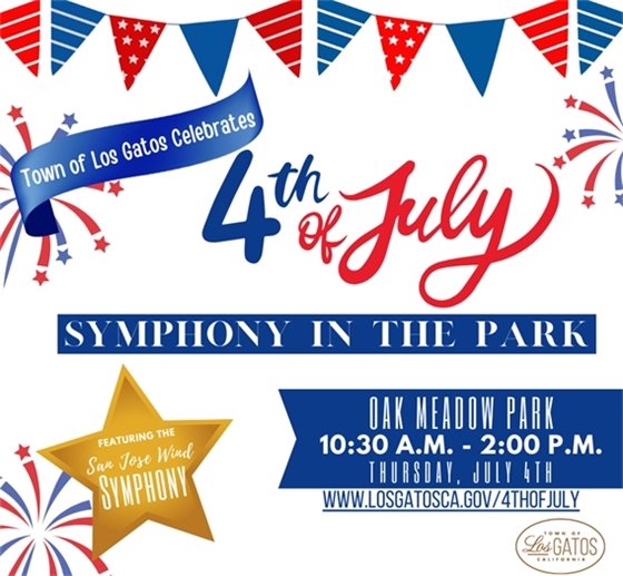 The Town of Los Gatos is happy to present the annual 4th of July Symphony in the Park event!  We hope you can join us on July 4 from 10:30 am to 2:00 pm at Oak Meadow Park for a day of family-friendly fun! There will be a children's bike parade, Mayor's Welcome, Raising of the Flag Ceremony, San Jose Wind Symphony performance, inflatables, food trucks, beer/wine garden, and more!   Visit www.LosGatosCA.gov/4thofJuly for details. 