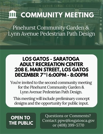 You’re invited to the second community meeting for the Pinehurst Community Garden & Lynn Avenue Pedestrian Path Design on Thursday, December 7 from 6:00 to 8:00 pm at the Los Gatos-Saratoga Adult Recreation Center.  This meeting will include reviewing preliminary concept designs and will allow the opportunity for public feedback.    Sign up to receive notifications for these projects at: www.LosGatosCA.gov/CIP   Questions or comments? Contact the Parks and Public Works Department at PPW@LosGatosCA.gov or (408) 399-5770.