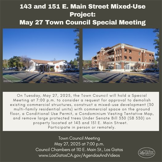 On Tuesday, May 27, 2025, the Town Council will hold a Special Meeting at 7:00 p.m. to consider a request for approval to demolish existing commercial structures, construct a mixed-use development (30 multi-family residential units) with commercial space on the ground floor, a Conditional Use Permit, a Condominium Vesting Tentative Map, and remove large protected trees Under Senate Bill 330 (SB 330) on property located at 143 and 151 E. Main Street.  Written comments received before 11:00 a.m., Tuesday, May 27, 2025, will be forwarded to the Town Council. The community is also encouraged to attend the May 27, 2025 Town Council Special Meeting at 7:00 p.m. at 110 E. Main Street in Los Gatos to provide comments. The community can also attend the meeting remotely.  The agenda, staff reports, and teleconference details will be available on the Town website at www.LosGatosCA.gov/AgendasAndVideos.