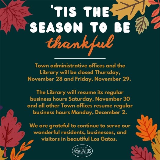 Town administrative offices and the Library will be closed Thursday, November 28 and Friday, November 29.  The Library will resume its regular business hours Saturday, November 30 and all other Town offices resume regular business hours Monday, December 2.  We are grateful to continue to serve our wonderful residents, businesses, and visitors in beautiful Los Gatos.