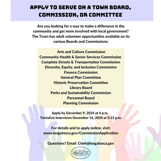 Apply to Serve on a Town Board, Commission, or Committee Are you looking for a way to make a difference in the community and get more involved with local government? The Town has adult volunteer opportunities available on its various Boards, Committees, and Commissions:  Arts and Culture Commission Community Health & Senior Services Commission Complete Streets & Transportation Commission Diversity, Equity, and Inclusion Commission Finance Commission General Plan Committee Historic Preservation Committee Library Board Parks and Sustainability Commission Personnel Board Planning Commission  Deadline to apply is 4:00 p.m., Monday, December 9, 2024    For details and to apply online, visit: www.LosGatosCA.gov/CommissionApplication  Questions? Email: Clerk@losgatosca.gov