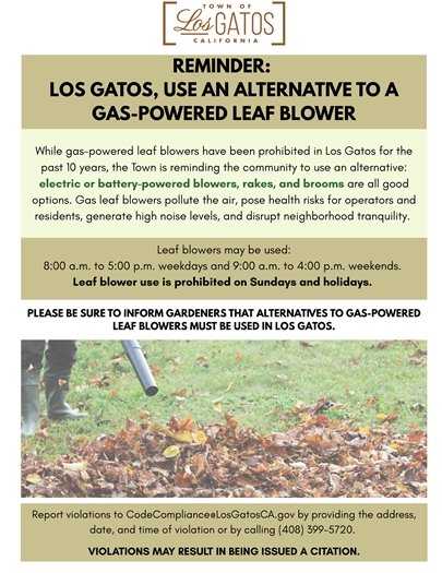 While gas-powered leaf blowers have been prohibited in Los Gatos for the past 10 years, the Town is reminding the community to use an alternative: electric or battery-powered blowers, rakes, and brooms are all good options. Gas leaf blowers pollute the air, pose health risks for operators and residents, generate high noise levels, and disrupt neighborhood tranquility. Please be sure to inform gardeners that alternatives to gas-powered leaf blowers must be used in Los Gatos.  Leaf blowers may be used during the hours of 8:00 a.m. to 5:00 p.m. weekdays and 9:00 a.m. to 4:00 p.m. weekends in residential, commercial, industrial, public spaces or noise sensitive zones. Leaf blower use is prohibited on Sundays and holidays. Be sure that your electric or battery-powered leaf blower has a noise level of 65 decibels or less at 50 feet (generally, the model number will indicate the equipment's noise level).  Residents can report violations to the email CodeCompliance@LosGatosCA.gov by providing the address, date, and time of violation or by calling (408) 399-5720. When a violation is reported, a Code Compliance Officer will send a warning letter. Continued violations may result in an issuance of a citation.  For more information, please visit www.LosGatosCA.gov/LeafBlowers.