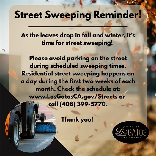 As fall and winter approach, leaves are dropping, which means it’s time for street sweeping!     The Town Parks and Public Works Department kindly asks for your help – Please avoid parking on the street during scheduled sweeping times so crews can effectively clean Town roads.     Street sweeping takes place once a month on a day during the first two weeks of the month.     Check your sweeping zone and schedule to know when it’s your turn at www.LosGatosCA.gov/Streets or call (408) 399-5770.     Thank you for helping keep Los Gatos streets clean, safe, and beautiful!