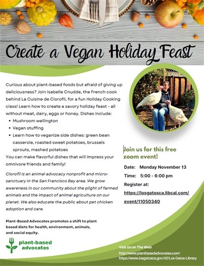 Curious about plant-based foods but afraid of giving up deliciousness? Join Isabelle Cnudde, the French cook behind La Cuisine de Clorofil, for a fun holiday cooking class!  Learn how to create a savory holiday feast - all without meat, dairy, eggs, or honey. Dishes include:  mushroom wellington vegan stuffing learning how to veganize side dishes: green bean casserole, roasted sweet potatoes, brussels sprouts, mashed potatoes This free Los Gatos Library event will take place over Zoom on Monday, November 13, 2023 from 5:00 - 6:00 pm. Register at https://losgatosca.libcal.com/event/11050340. 